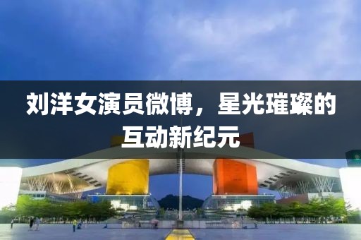 劉洋女演員微博，星光璀璨的互動新紀(jì)元