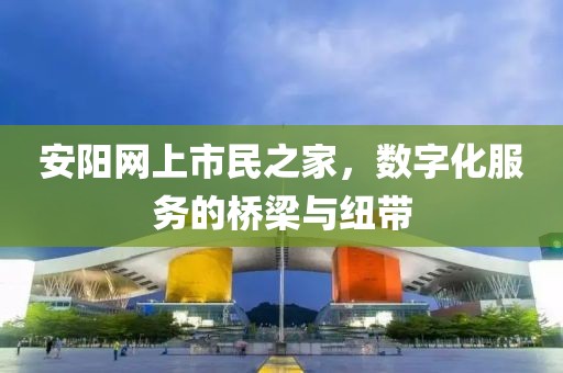 安陽網(wǎng)上市民之家，數(shù)字化服務(wù)的橋梁與紐帶