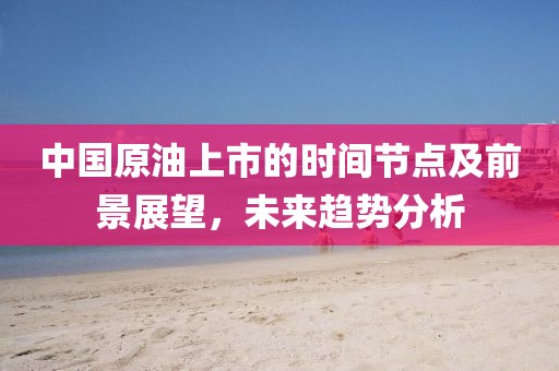 中國原油上市的時(shí)間節(jié)點(diǎn)及前景展望，未來趨勢分析