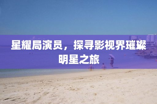 星耀局演員，探尋影視界璀璨明星之旅