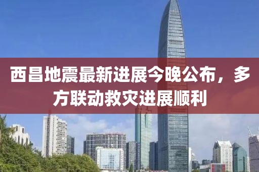 西昌地震最新進展今晚公布，多方聯(lián)動救災(zāi)進展順利
