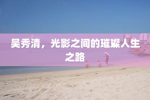 吳秀清，光影之間的璀璨人生之路