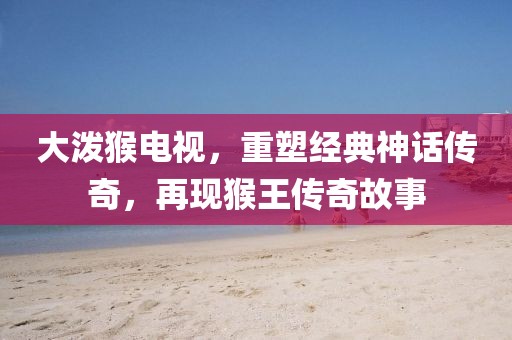 大潑猴電視，重塑經(jīng)典神話傳奇，再現(xiàn)猴王傳奇故事