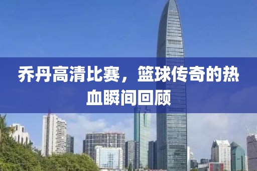 喬丹高清比賽，籃球傳奇的熱血瞬間回顧