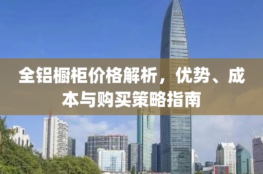 全鋁櫥柜價(jià)格解析，優(yōu)勢(shì)、成本與購買策略指南