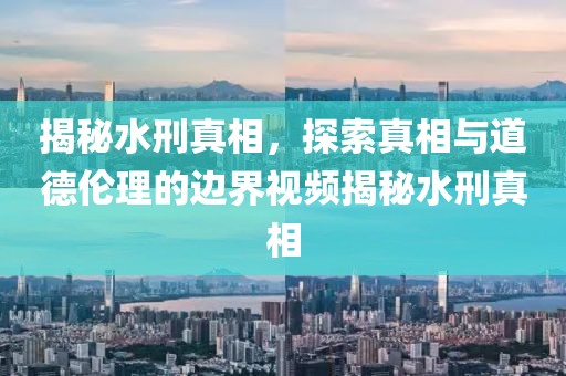 揭秘水刑真相，探索真相與道德倫理的邊界視頻揭秘水刑真相