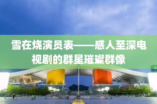 雪在燒演員表——感人至深電視劇的群星璀璨群像