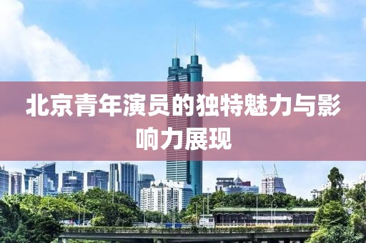 北京青年演員的獨(dú)特魅力與影響力展現(xiàn)