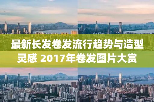 最新長(zhǎng)發(fā)卷發(fā)流行趨勢(shì)與造型靈感 2017年卷發(fā)圖片大賞