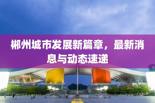 郴州城市發(fā)展新篇章，最新消息與動(dòng)態(tài)速遞