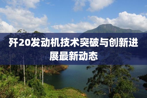 殲20發(fā)動機(jī)技術(shù)突破與創(chuàng)新進(jìn)展最新動態(tài)