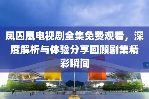 鳳囚凰電視劇全集免費(fèi)觀看，深度解析與體驗(yàn)分享回顧劇集精彩瞬間