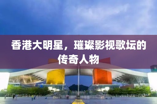 香港大明星，璀璨影視歌壇的傳奇人物