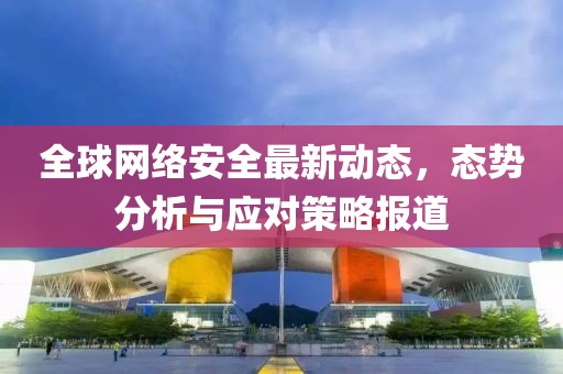 全球網(wǎng)絡(luò)安全最新動(dòng)態(tài)，態(tài)勢(shì)分析與應(yīng)對(duì)策略報(bào)道