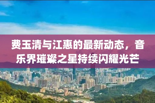 費玉清與江惠的最新動態(tài)，音樂界璀璨之星持續(xù)閃耀光芒