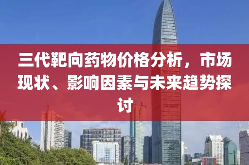 三代靶向藥物價(jià)格分析，市場(chǎng)現(xiàn)狀、影響因素與未來(lái)趨勢(shì)探討