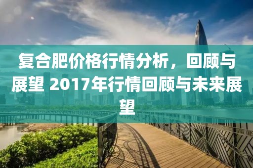 復(fù)合肥價格行情分析，回顧與展望 2017年行情回顧與未來展望