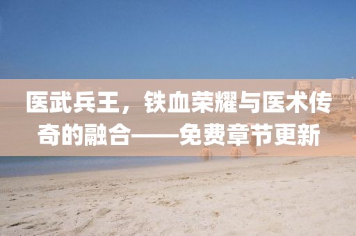 醫(yī)武兵王，鐵血榮耀與醫(yī)術(shù)傳奇的融合——免費(fèi)章節(jié)更新