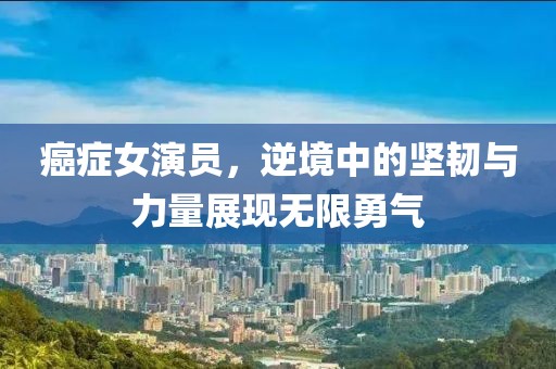 癌癥女演員，逆境中的堅(jiān)韌與力量展現(xiàn)無限勇氣