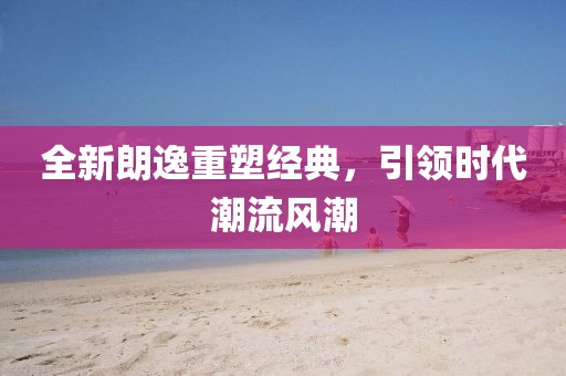 全新朗逸重塑經(jīng)典，引領(lǐng)時代潮流風潮