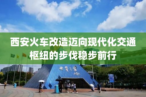 西安火車改造邁向現(xiàn)代化交通樞紐的步伐穩(wěn)步前行