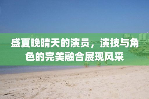盛夏晚晴天的演員，演技與角色的完美融合展現(xiàn)風(fēng)采