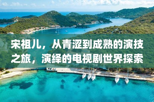 宋祖兒，從青澀到成熟的演技之旅，演繹的電視劇世界探索