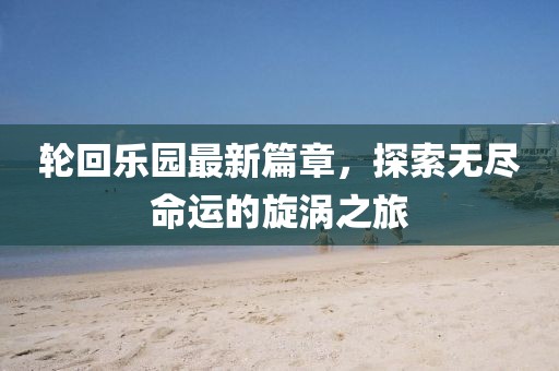 輪回樂(lè)園最新篇章，探索無(wú)盡命運(yùn)的旋渦之旅
