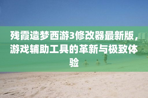 殘霞造夢(mèng)西游3修改器最新版，游戲輔助工具的革新與極致體驗(yàn)