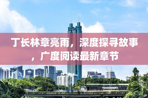 丁長林章亮雨，深度探尋故事，廣度閱讀最新章節(jié)