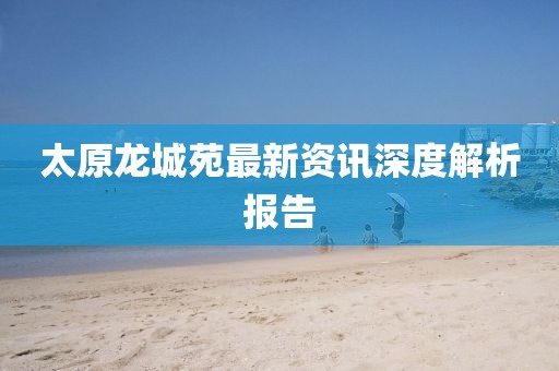 太原龍城苑最新資訊深度解析報告