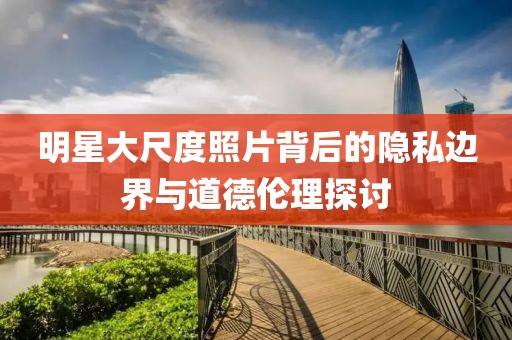 明星大尺度照片背后的隱私邊界與道德倫理探討