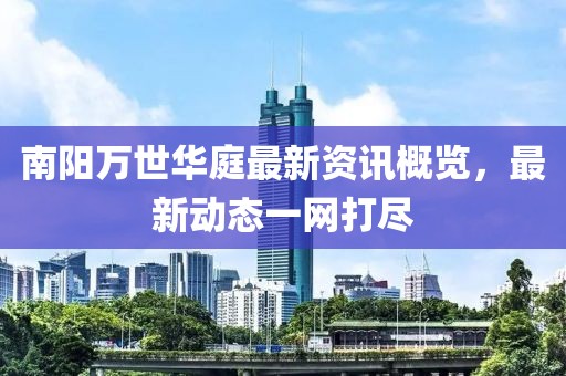 南陽(yáng)萬(wàn)世華庭最新資訊概覽，最新動(dòng)態(tài)一網(wǎng)打盡