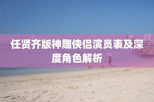 任賢齊版神雕俠侶演員表及深度角色解析
