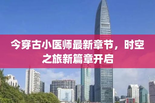 今穿古小醫(yī)師最新章節(jié)，時(shí)空之旅新篇章開(kāi)啟