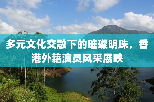 多元文化交融下的璀璨明珠，香港外籍演員風(fēng)采展映