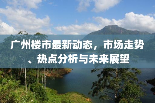 廣州樓市最新動(dòng)態(tài)，市場(chǎng)走勢(shì)、熱點(diǎn)分析與未來(lái)展望