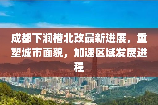 成都下澗槽北改最新進(jìn)展，重塑城市面貌，加速區(qū)域發(fā)展進(jìn)程