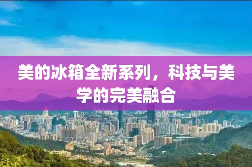 美的冰箱全新系列，科技與美學(xué)的完美融合