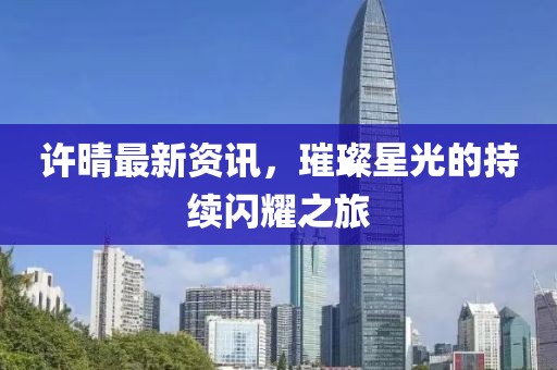 許晴最新資訊，璀璨星光的持續(xù)閃耀之旅