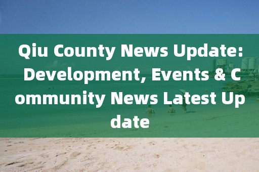 Qiu County News Update: Development, Events & Community News Latest Update