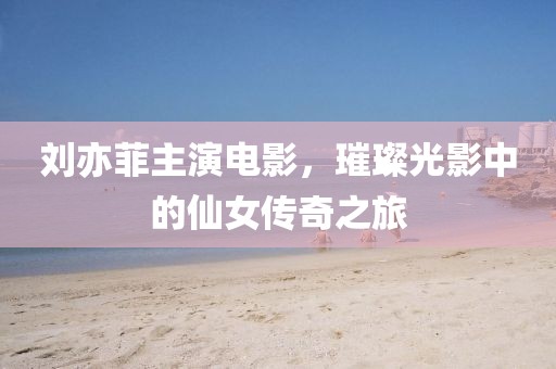 劉亦菲主演電影，璀璨光影中的仙女傳奇之旅