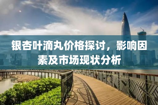銀杏葉滴丸價格探討，影響因素及市場現(xiàn)狀分析
