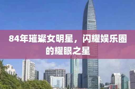 84年璀璨女明星，閃耀娛樂圈的耀眼之星