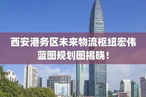 西安港務(wù)區(qū)未來物流樞紐宏偉藍(lán)圖規(guī)劃圖揭曉！