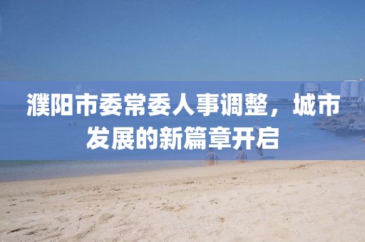 濮陽市委常委人事調(diào)整，城市發(fā)展的新篇章開啟