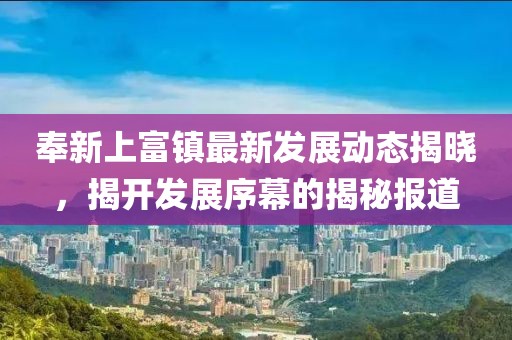 奉新上富鎮(zhèn)最新發(fā)展動(dòng)態(tài)揭曉，揭開發(fā)展序幕的揭秘報(bào)道
