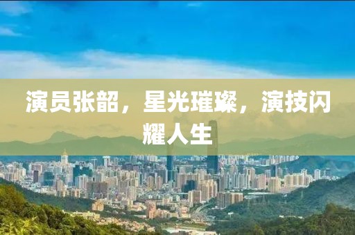 演員張韶，星光璀璨，演技閃耀人生