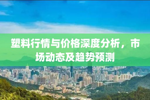 塑料行情與價格深度分析，市場動態(tài)及趨勢預(yù)測