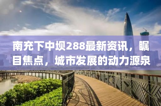 南充下中壩288最新資訊，矚目焦點，城市發(fā)展的動力源泉